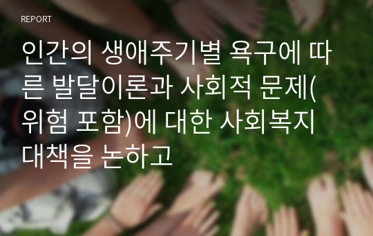 인간의 생애주기별 욕구에 따른 발달이론과 사회적 문제(위험 포함)에 대한 사회복지대책을 논하고