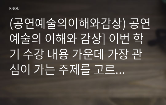 (공연예술의이해와감상) 공연예술의 이해와 감상] 이번 학기 수강 내용 가운데 가장 관심이 가는 주제를 고르신 후