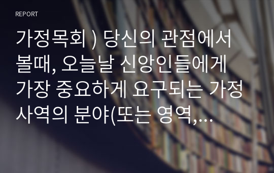 가정목회 ) 당신의 관점에서 볼때, 오늘날 신앙인들에게 가장 중요하게 요구되는 가정사역의 분야(또는 영역, 주제)는 무엇이고, 그 이유는 무엇인가