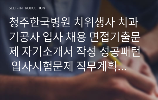 청주한국병원 치위생사 치과기공사 입사 채용 면접기출문제 자기소개서 작성 성공패턴 입사시험문제 직무계획서 자소서입력항목견본