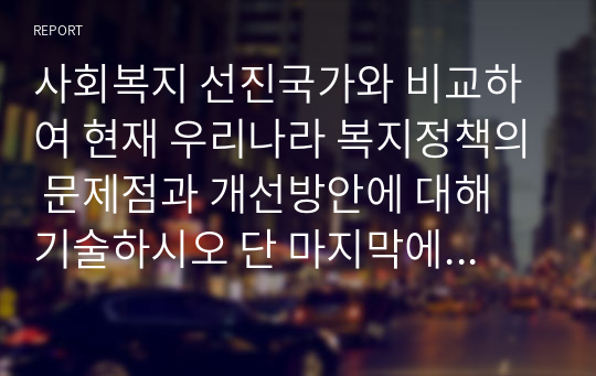 사회복지 선진국가와 비교하여 현재 우리나라 복지정책의 문제점과 개선방안에 대해 기술하시오 단 마지막에 자신의 생각을 꼭 기술하시오.