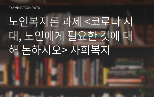 노인복지론 과제 &lt;코로나 시대, 노인에게 필요한 것에 대해 논하시오&gt; 사회복지