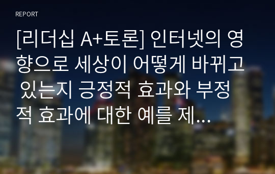 [리더십 A+토론] 인터넷의 영향으로 세상이 어떻게 바뀌고 있는지 긍정적 효과와 부정적 효과에 대한 예를 제시하고 각자의 의견을 토론하기