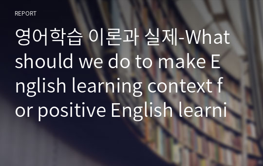 영어학습 이론과 실제-What should we do to make English learning context for positive English learning?