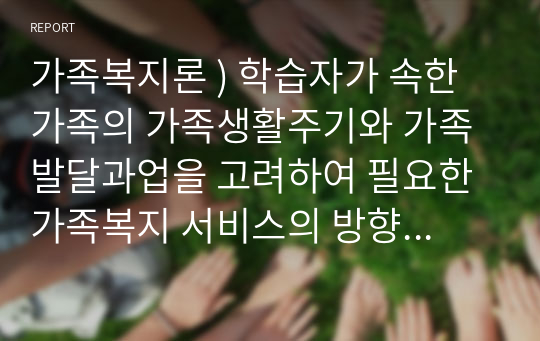 가족복지론 ) 학습자가 속한 가족의 가족생활주기와 가족발달과업을 고려하여 필요한 가족복지 서비스의 방향 및 내용을 직접 기획하여 작성하세요.