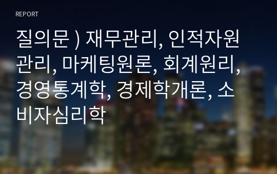 질의문 ) 재무관리, 인적자원관리, 마케팅원론, 회계원리, 경영통계학, 경제학개론, 소비자심리학