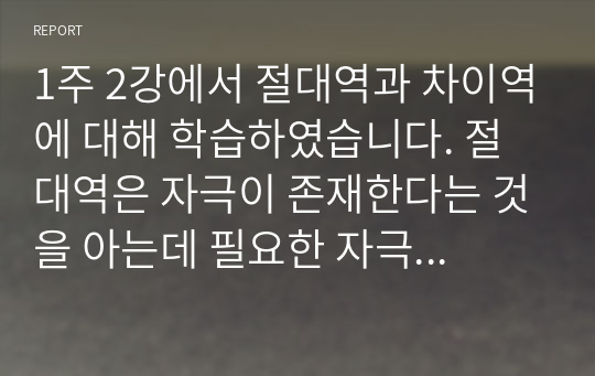 1주 2강에서 절대역과 차이역에 대해 학습하였습니다. 절대역은 자극이 존재한다는 것을 아는데 필요한 자극의 최소정도를 의미하고, 차이역은 두 자극 간의 변화나 차이를 탐지하는 감각체계의 능력을 의미합니다. 절대역과 차이역을 본인 주변의 경험을 예로 들어 설명하고, 개인별로 절대역과 차이역이 차이가 나는 이유를 설명하시오.