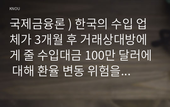 국제금융론 ) 한국의 수입 업체가 3개월 후 거래상대방에게 줄 수입대금 100만 달러에 대해 환율 변동 위험을 제거하고자 한다. 해당 수입업체가 파생금융상품을 이용하여 환헤지를 할 때, 적절한 파생금융상품들과 포지션은 무엇인가