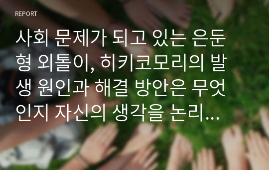 사회 문제가 되고 있는 은둔형 외톨이, 히키코모리의 발생 원인과 해결 방안은 무엇인지 자신의 생각을 논리적으로 기술하시오