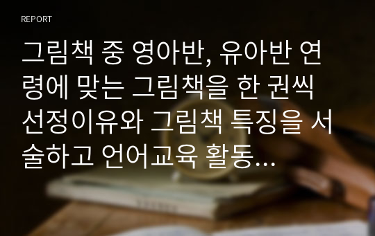 그림책 중 영아반, 유아반 연령에 맞는 그림책을 한 권씩 선정이유와 그림책 특징을 서술하고 언어교육 활동 시 어떠한 방법이  있는지 기술해 보세요.