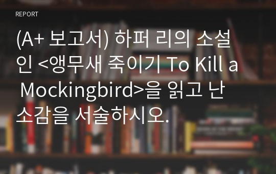 (A+ 보고서) 하퍼 리의 소설인 &lt;앵무새 죽이기 To Kill a Mockingbird&gt;을 읽고 난 소감을 서술하시오.