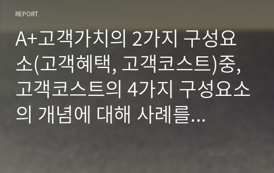 A+고객가치의 2가지 구성요소(고객혜택, 고객코스트)중, 고객코스트의 4가지 구성요소의 개념에 대해 사례를 들어 설명하여 보시오