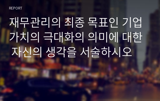 재무관리의 최종 목표인 기업가치의 극대화의 의미에 대한 자신의 생각을 서술하시오