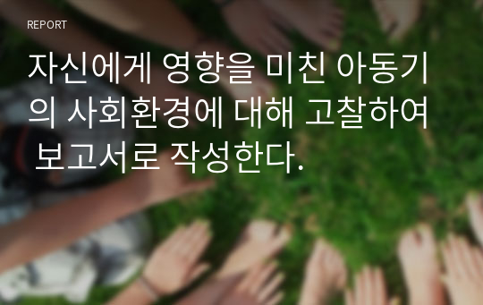 자신에게 영향을 미친 아동기의 사회환경에 대해 고찰하여 보고서로 작성한다.