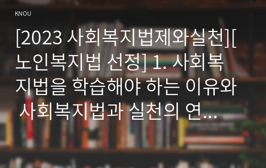 [2023 사회복지법제와실천][노인복지법 선정] 1. 사회복지법을 학습해야 하는 이유와 사회복지법과 실천의 연계 중요성에 대하여 작성하시오. 2. 관심 있는 사회복지법을 하나 선정하여 법 제정 배경 및 법의 주요 내용을 작성하고 향후 개정될 필요성이 있는 내용에 대한 본인의 생각을 작성하시오.