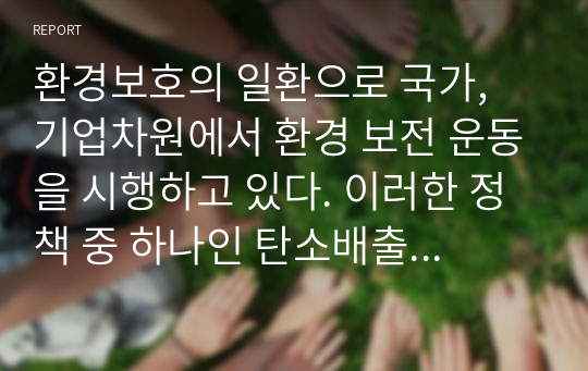 환경보호의 일환으로 국가, 기업차원에서 환경 보전 운동을 시행하고 있다. 이러한 정책 중 하나인 탄소배출권 거래 제도에 대한 자신의 생각을 자유롭게 서술하시오