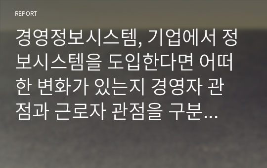 경영정보시스템, 기업에서 정보시스템을 도입한다면 어떠한 변화가 있는지 경영자 관점과 근로자 관점을 구분하여