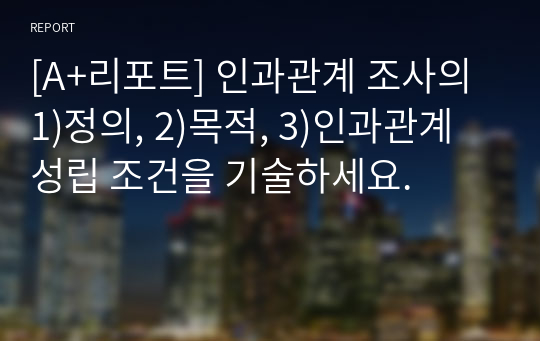 [A+리포트] 인과관계 조사의 1)정의, 2)목적, 3)인과관계 성립 조건을 기술하세요.