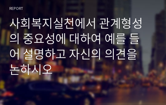 사회복지실천에서 관계형성의 중요성에 대하여 예를 들어 설명하고 자신의 의견을 논하시오