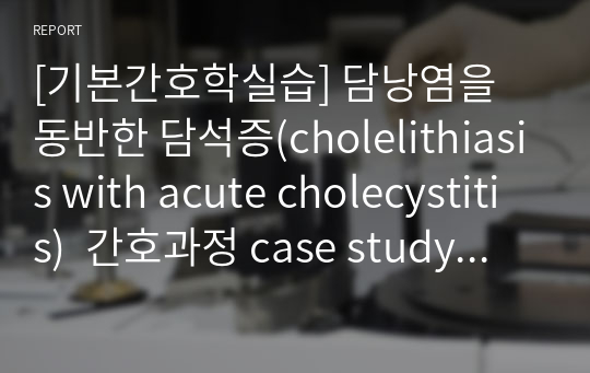 [기본간호학실습] 담낭염을 동반한 담석증(cholelithiasis with acute cholecystitis)  간호과정 case study (간호과정 3개)