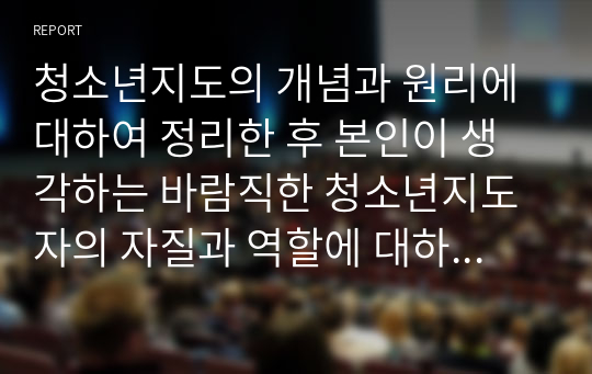 청소년지도의 개념과 원리에 대하여 정리한 후 본인이 생각하는 바람직한 청소년지도자의 자질과 역할에 대하여 논하시오