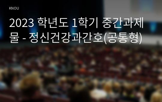 2023 학년도 1학기 중간과제물 - 정신건강과간호(공통형)