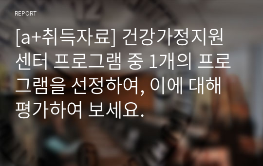 [a+취득자료] 건강가정지원센터 프로그램 중 1개의 프로그램을 선정하여, 이에 대해 평가하여 보세요.