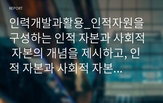 인력개발과활용_인적자원을 구성하는 인적 자본과 사회적 자본의 개념을 제시하고, 인적 자본과 사회적 자본을 확보하기 위한 방안을 제시하시오.