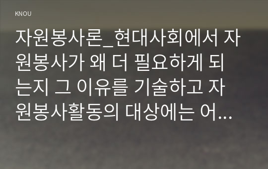 자원봉사론_현대사회에서 자원봉사가 왜 더 필요하게 되는지 그 이유를 기술하고 자원봉사활동의 대상에는 어떤 것들이 있는지 기술하십시오. 그리고 본인이 특이 강조하고 싶은 대상이나 영역에 대해 주장해 보십시오. 본인이 주위에서 할 수 있는 자원봉사활동에 참여해 보시고 어떤 느낌을 갖게 되었는지, 어떤 점이 문제인지 비판적 시각에서 기술하시오. (7)