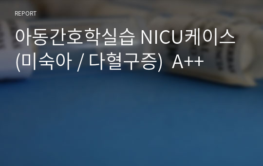 아동간호학실습 NICU케이스 (미숙아 / 다혈구증)  A++