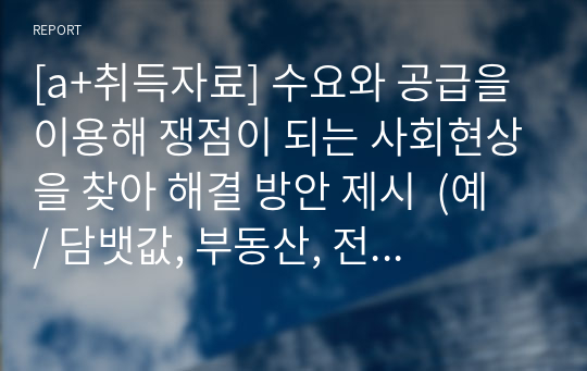 [a+취득자료] 수요와 공급을 이용해 쟁점이 되는 사회현상을 찾아 해결 방안 제시  (예 / 담뱃값, 부동산, 전세, 월세, 교육, 기름값)