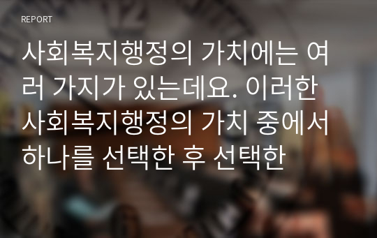 사회복지행정의 가치에는 여러 가지가 있는데요. 이러한 사회복지행정의 가치 중에서 하나를 선택한 후 선택한