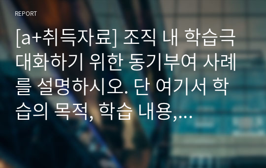 [a+취득자료] 조직 내 학습극대화하기 위한 동기부여 사례를 설명하시오. 단 여기서 학습의 목적, 학습 내용, 학습 효과 및 개인 의견을 명확히 제시하시오.