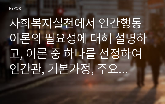 사회복지실천에서 인간행동이론의 필요성에 대해 설명하고, 이론 중 하나를 선정하여 인간관, 기본가정, 주요개념