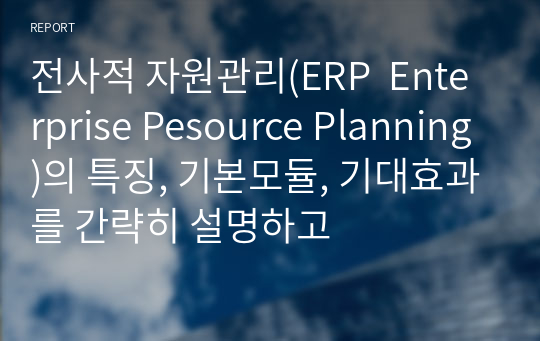 전사적 자원관리(ERP  Enterprise Pesource Planning)의 특징, 기본모듈, 기대효과를 간략히 설명하고