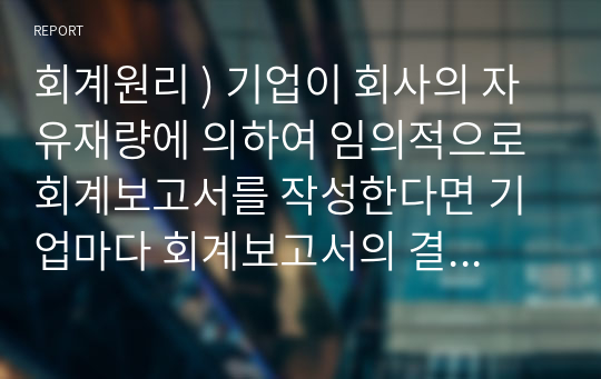 회계 원리 ) 기업 회사 자유재량 임의적으로 회계보고서를 작성한다면 기업마다 회계보고서의 결과와 작성방법이 다를 수 있고 기간별로 다를 수 있어 회계정보의 신뢰성과 비교