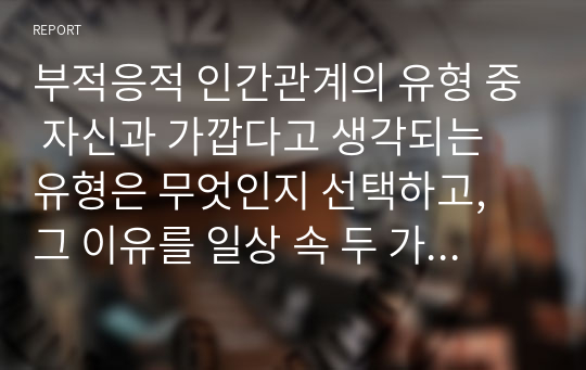 부적응적 인간관계의 유형 중 자신과 가깝다고 생각되는 유형은 무엇인지 선택하고, 그 이유를 일상 속 두 가지 이상의 사례를 들어 서술하시오