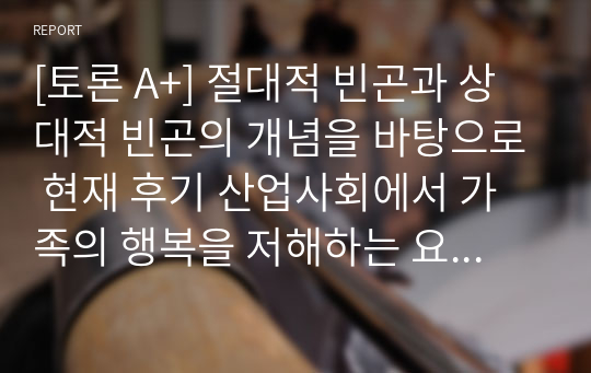 [토론 A+] 절대적 빈곤과 상대적 빈곤의 개념을 바탕으로 현재 후기 산업사회에서 가족의 행복을 저해하는 요인은 어떠한 빈곤의 개념이 더 크게 작용하고 있다고 생각하는지 본인의 의견을 근거와 함께 제시하시오.