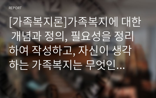 [가족복지론]가족복지에 대한 개념과 정의, 필요성을 정리하여 작성하고, 자신이 생각하는 가족복지는 무엇인지 서술하시오.