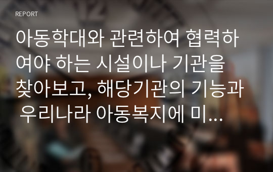 아동학대와 관련하여 협력하여야 하는 시설이나 기관을 찾아보고, 해당기관의 기능과 우리나라 아동복지에 미치는 영향을 서술하시오