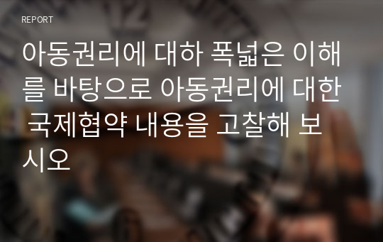 아동권리에 대하 폭넓은 이해를 바탕으로 아동권리에 대한 국제협약 내용을 고찰해 보시오