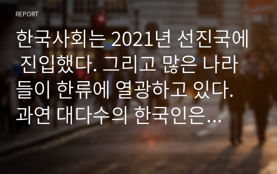 한국사회는 2021년 선진국에 진입했다. 그리고 많은 나라들이 한류에 열광하고 있다. 과연 대다수의 한국인은 행복한가 이 질문에 답하고 그 이유를 설명하시오.