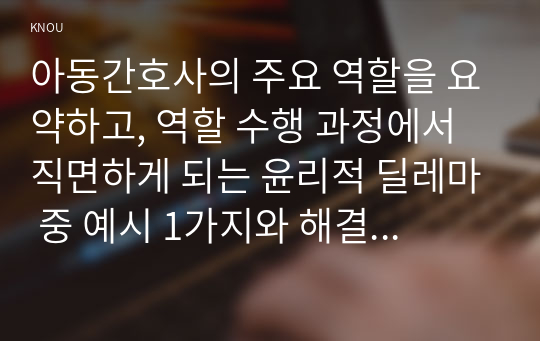 아동간호사의 주요 역할을 요약하고, 역할 수행 과정에서 직면하게 되는 윤리적 딜레마 중 예시 1가지와 해결 방안을 본인의 의견을 ...