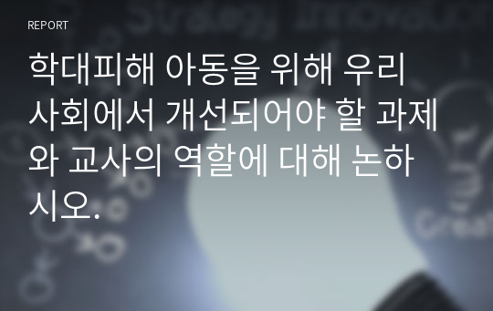 학대피해 아동을 위해 우리 사회에서 개선되어야 할 과제와 교사의 역할에 대해 논하시오.