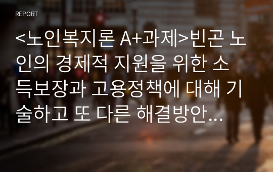 &lt;노인복지론 A+과제&gt;빈곤 노인의 경제적 지원을 위한 소득보장과 고용정책에 대해 기술하고 또 다른 해결방안에 대해 개인의 의견을 제시하시오.