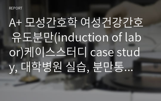 A+ 모성간호학 여성건강간호 유도분만(induction of labor)케이스스터디 case study, 대학병원 실습, 분만통증, 모체손상의 위험성, 지식부족 , 출혈 위험성