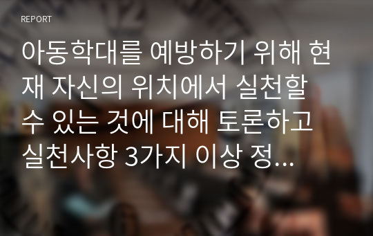 아동학대를 예방하기 위해 현재 자신의 위치에서 실천할 수 있는 것에 대해 토론하고 실천사항 3가지 이상 정리하시오