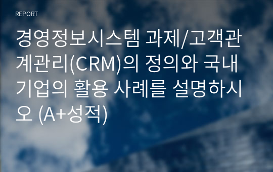 경영정보시스템 과제/고객관계관리(CRM)의 정의와 국내 기업의 활용 사례를 설명하시오 (A+성적)