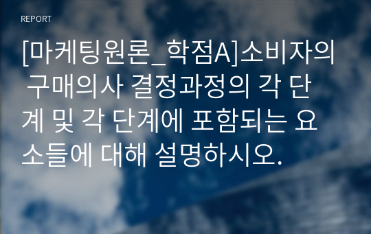 [마케팅원론_학점A]소비자의 구매의사 결정과정의 각 단계 및 각 단계에 포함되는 요소들에 대해 설명하시오.