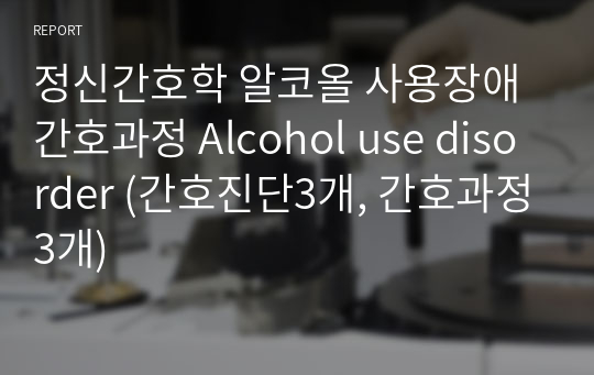정신간호학 알코올 사용장애 간호과정 Alcohol use disorder (간호진단3개, 간호과정3개)
